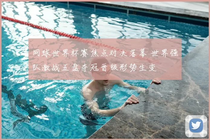 网球世界杯赛焦点对决落幕 世界强队激战五盘夺冠晋级形势生变