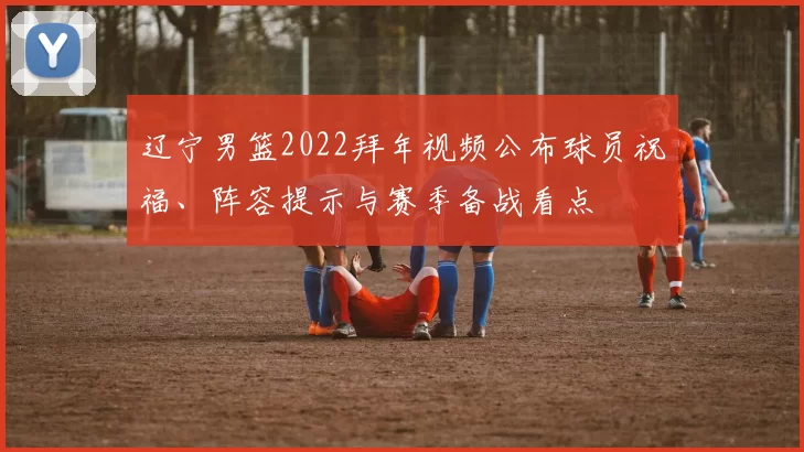 辽宁男篮2022拜年视频公布球员祝福、阵容提示与赛季备战看点