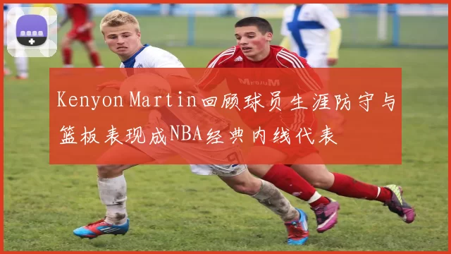 Kenyon Martin回顾球员生涯防守与篮板表现成NBA经典内线代表