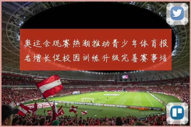 奥运会观赛热潮推动青少年体育报名增长促校园训练升级完善赛事培养