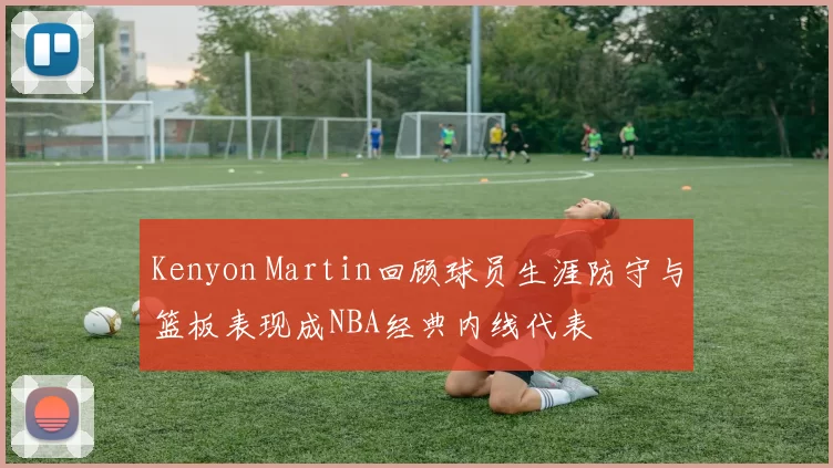 Kenyon Martin回顾球员生涯防守与篮板表现成NBA经典内线代表