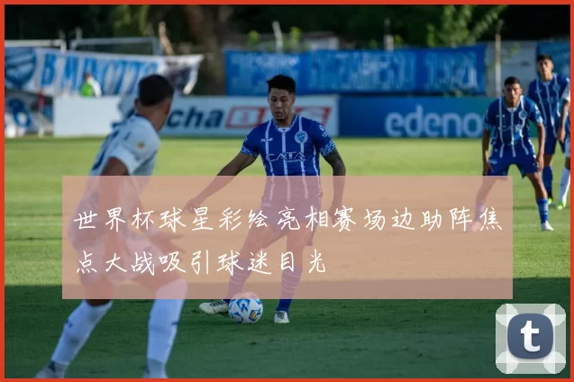 世界杯球星彩绘亮相赛场边助阵焦点大战吸引球迷目光