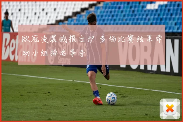 欧冠凌晨战报出炉 多场比赛结果牵动小组排名争夺