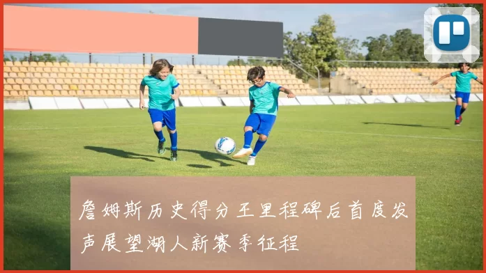 詹姆斯历史得分王里程碑后首度发声展望湖人新赛季征程