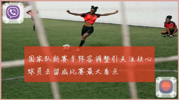 国家队新赛季阵容调整引关注核心球员去留成比赛最大看点