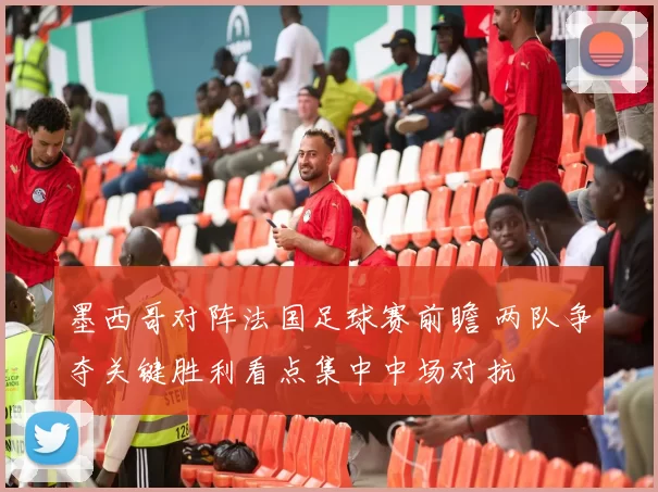 墨西哥对阵法国足球赛前瞻 两队争夺关键胜利看点集中中场对抗