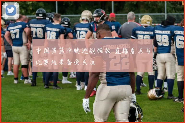 中国男篮今晚迎战强敌 直播看点与比赛结果备受关注