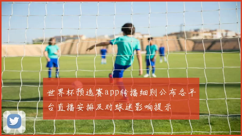世界杯预选赛app转播细则公布各平台直播安排及对球迷影响提示