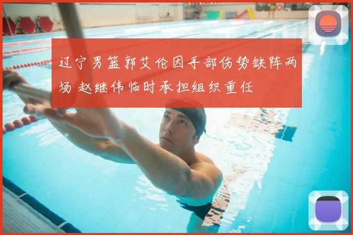 辽宁男篮郭艾伦因手部伤势缺阵两场 赵继伟临时承担组织重任