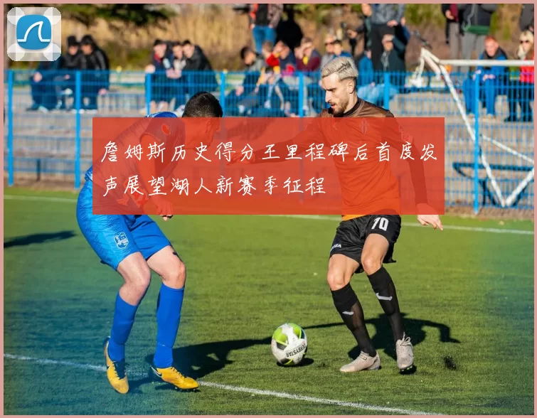 詹姆斯历史得分王里程碑后首度发声展望湖人新赛季征程