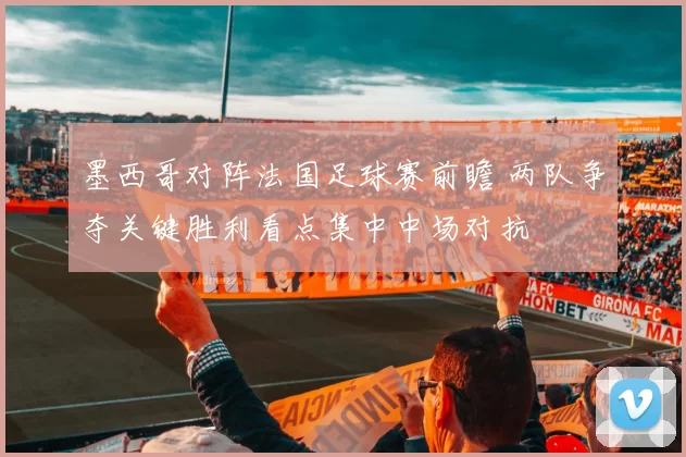 墨西哥对阵法国足球赛前瞻 两队争夺关键胜利看点集中中场对抗