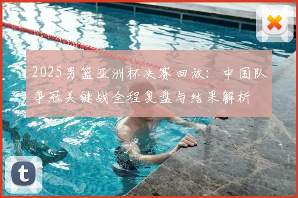 2025男篮亚洲杯决赛回放：中国队争冠关键战全程复盘与结果解析