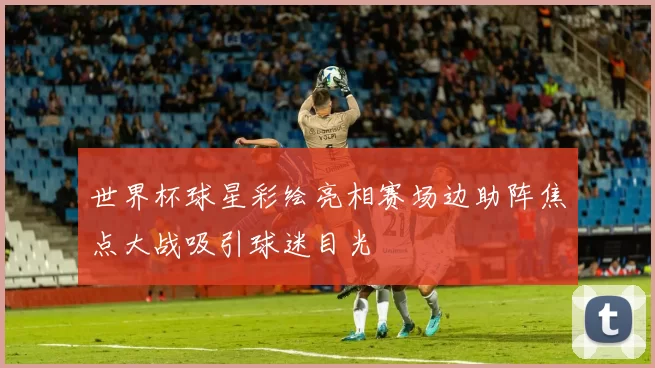 世界杯球星彩绘亮相赛场边助阵焦点大战吸引球迷目光