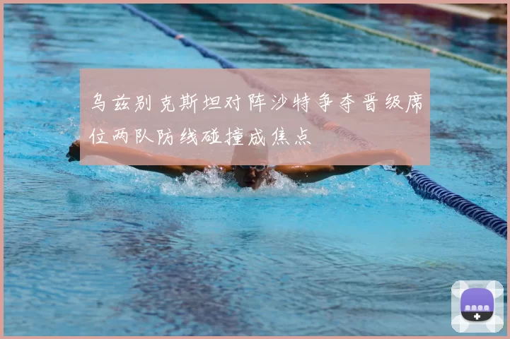 乌兹别克斯坦对阵沙特争夺晋级席位两队防线碰撞成焦点