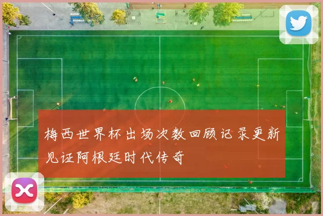 梅西世界杯出场次数回顾记录更新见证阿根廷时代传奇