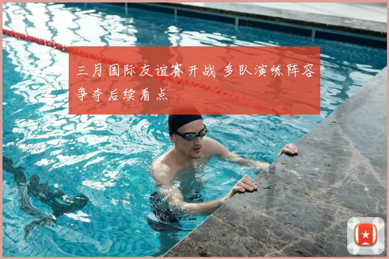 三月国际友谊赛开战 多队演练阵容争夺后续看点