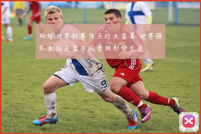 网球世界杯赛焦点对决落幕 世界强队激战五盘夺冠晋级形势生变