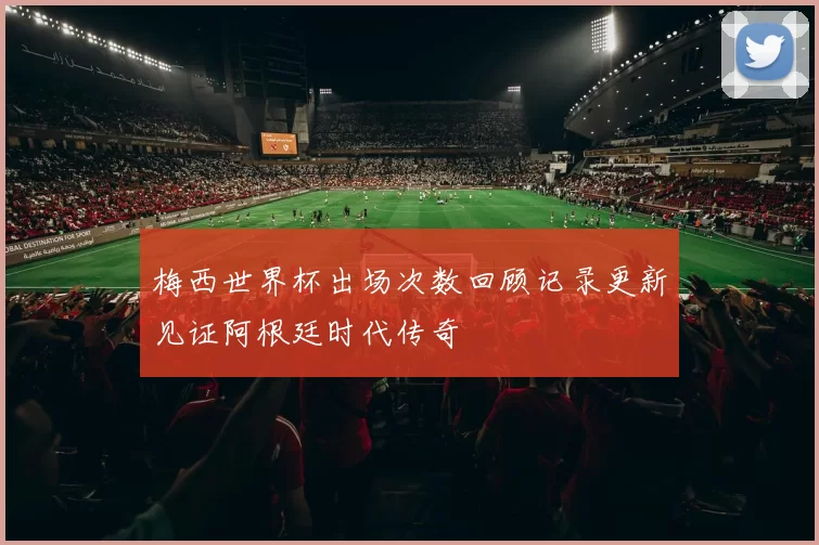 梅西世界杯出场次数回顾记录更新见证阿根廷时代传奇