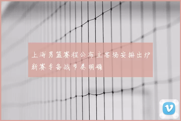 上海男篮赛程公布主客场安排出炉新赛季备战节奏明确