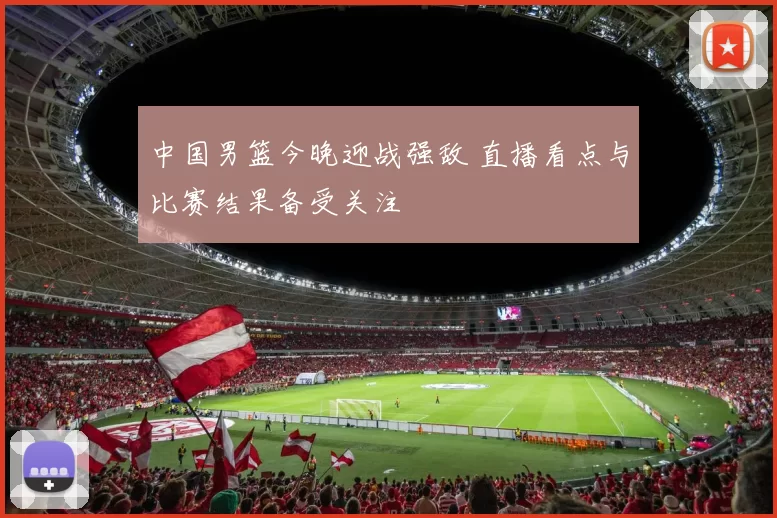 中国男篮今晚迎战强敌 直播看点与比赛结果备受关注