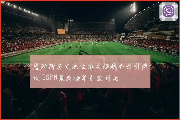 詹姆斯历史地位排名超越乔丹引热议 ESPN最新榜单引发讨论