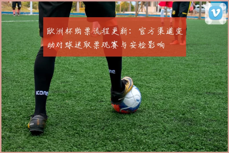 欧洲杯购票流程更新:官方渠道变动对球迷取票观赛与安检影响