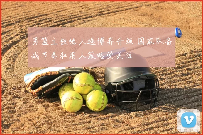 男篮主教练人选博弈升级 国家队备战节奏和用人策略受关注