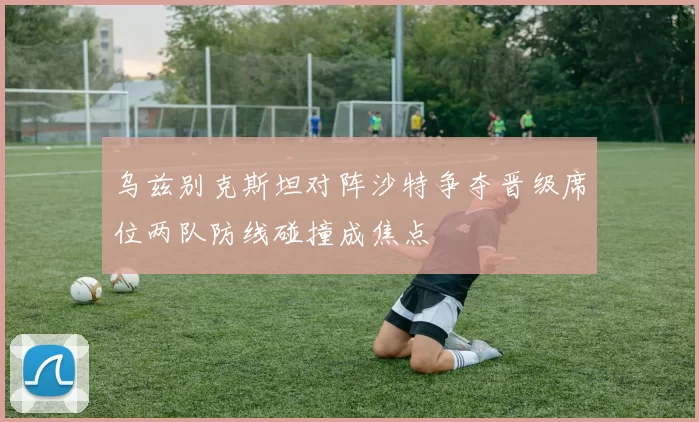 乌兹别克斯坦对阵沙特争夺晋级席位两队防线碰撞成焦点