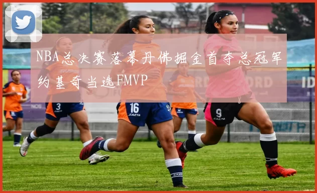 NBA总决赛落幕丹佛掘金首夺总冠军约基奇当选FMVP