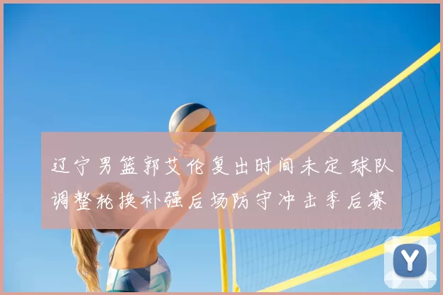 辽宁男篮郭艾伦复出时间未定 球队调整轮换补强后场防守冲击季后赛