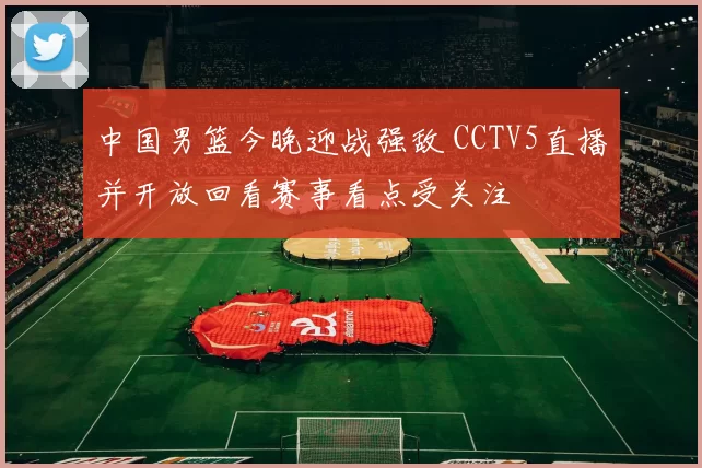 中国男篮今晚迎战强敌 CCTV5直播并开放回看赛事看点受关注
