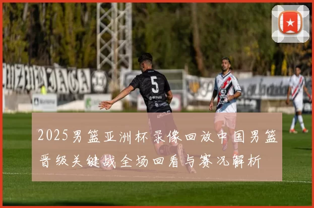 2025男篮亚洲杯录像回放中国男篮晋级关键战全场回看与赛况解析