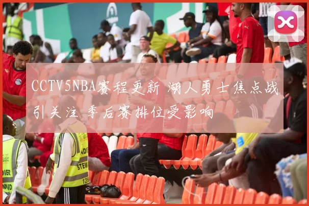 CCTV5NBA赛程更新 湖人勇士焦点战引关注 季后赛排位受影响