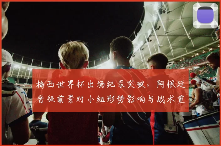 梅西世界杯出场纪录突破，阿根廷晋级前景对小组形势影响与战术重点